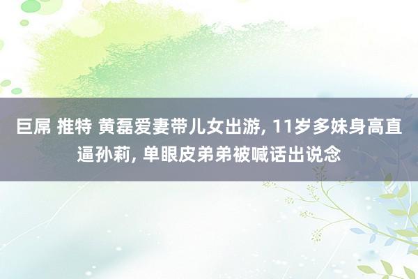 巨屌 推特 黄磊爱妻带儿女出游， 11岁多妹身高直逼孙莉， 单眼皮弟弟被喊话出说念