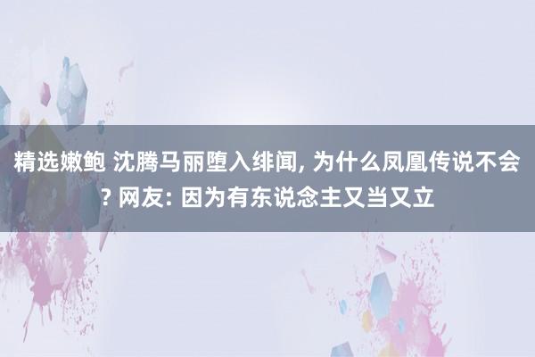 精选嫩鲍 沈腾马丽堕入绯闻， 为什么凤凰传说不会? 网友: 因为有东说念主又当又立