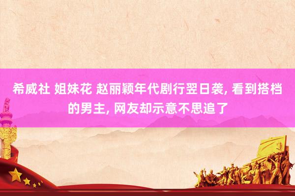 希威社 姐妹花 赵丽颖年代剧行翌日袭， 看到搭档的男主， 网友却示意不思追了