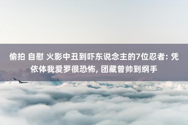 偷拍 自慰 火影中丑到吓东说念主的7位忍者: 凭依体我爱罗很恐怖， 团藏曾帅到纲手