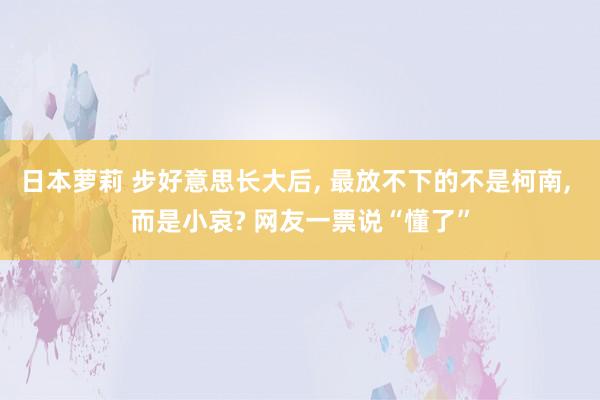 日本萝莉 步好意思长大后， 最放不下的不是柯南， 而是小哀? 网友一票说“懂了”