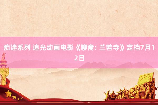 痴迷系列 追光动画电影《聊斋: 兰若寺》定档7月12日