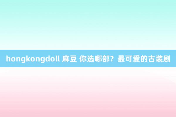 hongkongdoll 麻豆 你选哪部？最可爱的古装剧