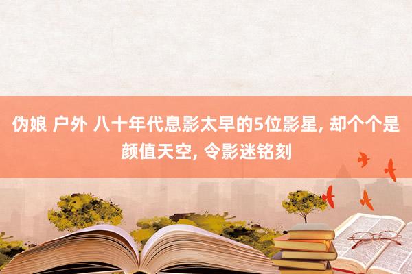 伪娘 户外 八十年代息影太早的5位影星， 却个个是颜值天空， 令影迷铭刻
