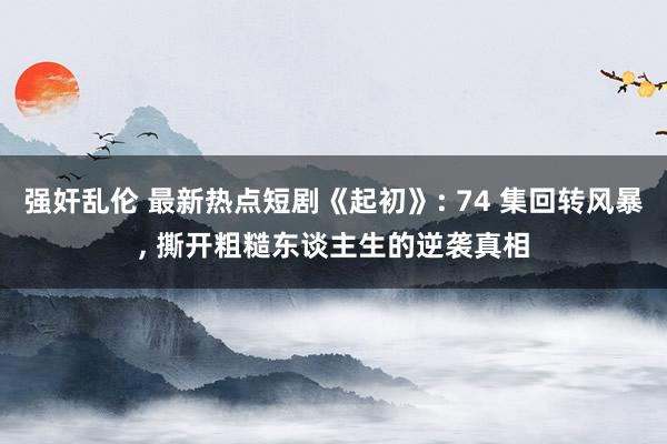 强奸乱伦 最新热点短剧《起初》: 74 集回转风暴， 撕开粗糙东谈主生的逆袭真相
