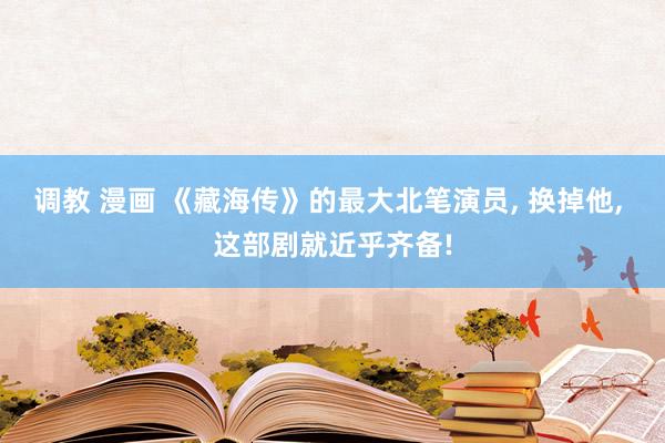 调教 漫画 《藏海传》的最大北笔演员， 换掉他， 这部剧就近乎齐备!