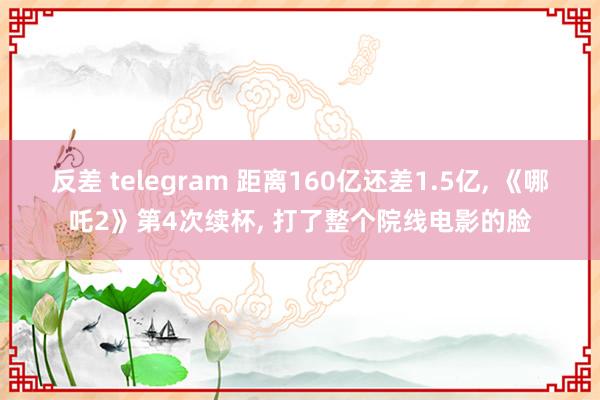 反差 telegram 距离160亿还差1.5亿， 《哪吒2》第4次续杯， 打了整个院线电影的脸