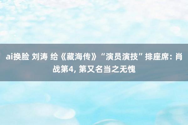 ai换脸 刘涛 给《藏海传》“演员演技”排座席: 肖战第4， 第又名当之无愧