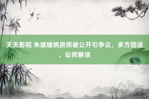 天天影院 朱媛媛病房照被公开引争议，多方回话、讼师解读