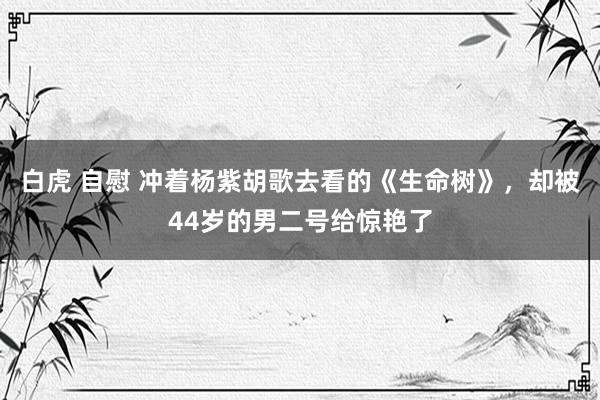 白虎 自慰 冲着杨紫胡歌去看的《生命树》，却被44岁的男二号给惊艳了