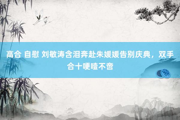 高合 自慰 刘敏涛含泪奔赴朱媛媛告别庆典，双手合十哽噎不啻