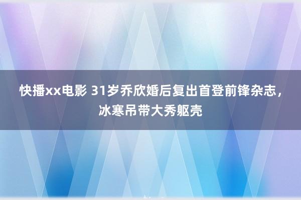 快播xx电影 31岁乔欣婚后复出首登前锋杂志，冰寒吊带大秀躯壳