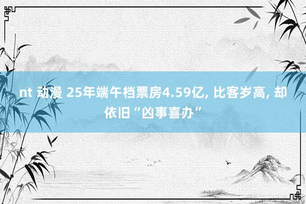 nt 动漫 25年端午档票房4.59亿， 比客岁高， 却依旧“凶事喜办”