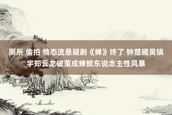 厕所 偷拍 情态流悬疑剧《蝉》终了 钟楚曦吴镇宇郑云龙破茧成蝉掀东说念主性风暴