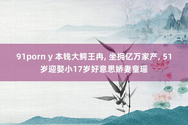 91porn y 本钱大鳄王冉， 坐拥亿万家产， 51岁迎娶小17岁好意思娇妻童瑶