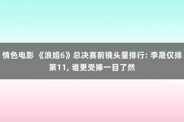 情色电影 《浪姐6》总决赛前镜头量排行: 李晟仅排第11， 谁更受捧一目了然