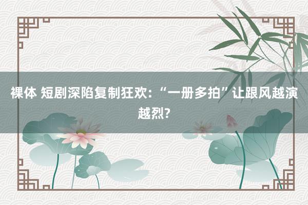 裸体 短剧深陷复制狂欢: “一册多拍”让跟风越演越烈?