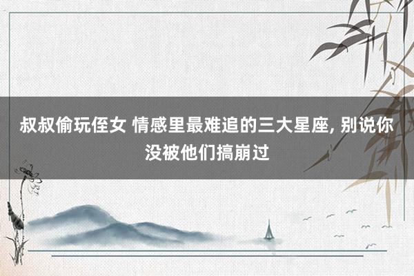 叔叔偷玩侄女 情感里最难追的三大星座， 别说你没被他们搞崩过