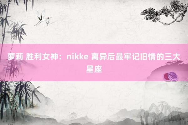 萝莉 胜利女神：nikke 离异后最牢记旧情的三大星座