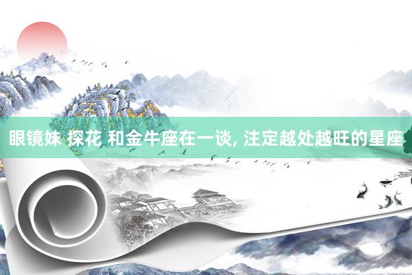 眼镜妹 探花 和金牛座在一谈， 注定越处越旺的星座