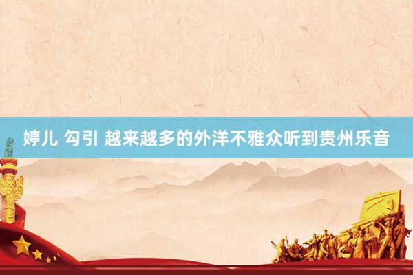 婷儿 勾引 越来越多的外洋不雅众听到贵州乐音