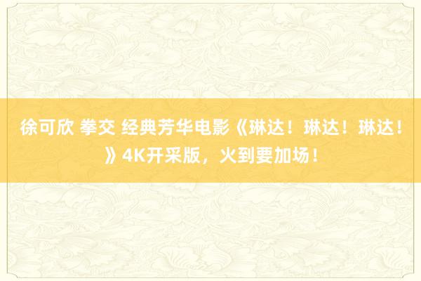 徐可欣 拳交 经典芳华电影《琳达！琳达！琳达！》4K开采版，火到要加场！