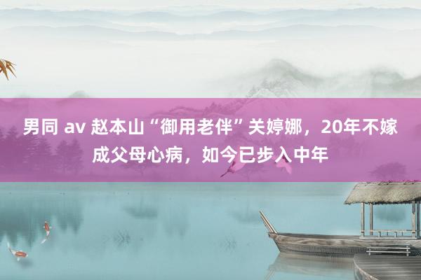 男同 av 赵本山“御用老伴”关婷娜，20年不嫁成父母心病，如今已步入中年