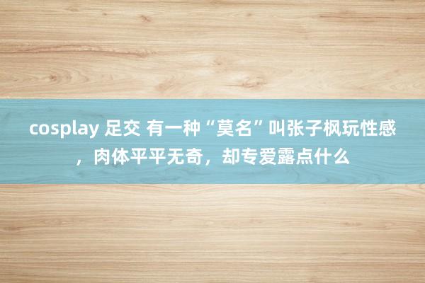 cosplay 足交 有一种“莫名”叫张子枫玩性感，肉体平平无奇，却专爱露点什么
